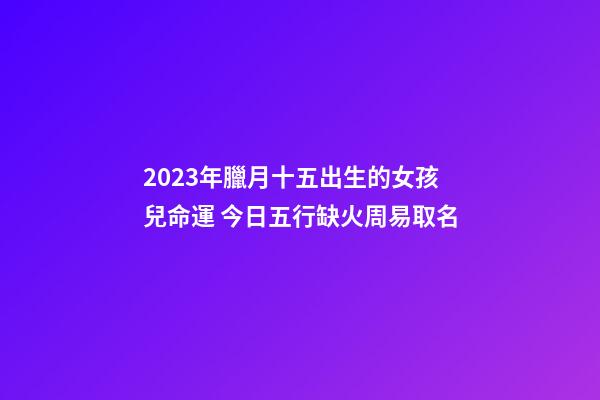 2023年臘月十五出生的女孩兒命運 今日五行缺火周易取名
